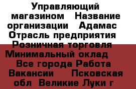 Управляющий магазином › Название организации ­ Адамас › Отрасль предприятия ­ Розничная торговля › Минимальный оклад ­ 1 - Все города Работа » Вакансии   . Псковская обл.,Великие Луки г.